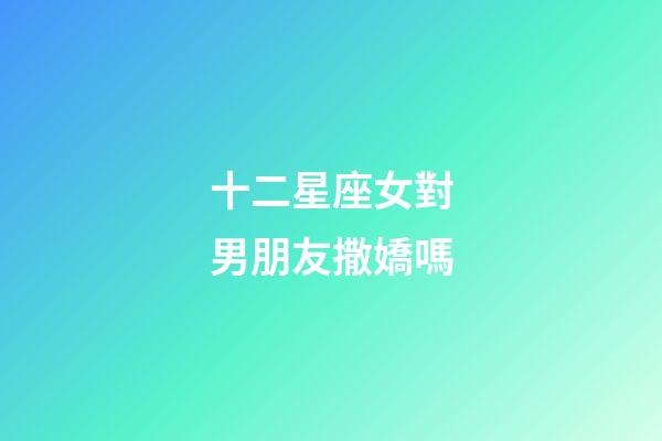 十二星座女對男朋友撒嬌嗎-第1張-星座運勢-玄機派