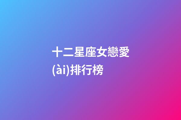 十二星座女戀愛(ài)排行榜-第1張-星座運(yùn)勢(shì)-玄機(jī)派