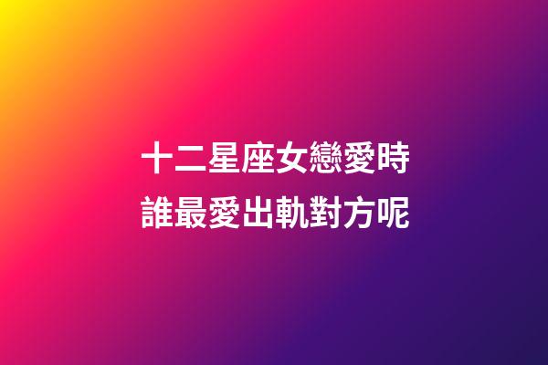 十二星座女戀愛時誰最愛出軌對方呢-第1張-星座運勢-玄機派