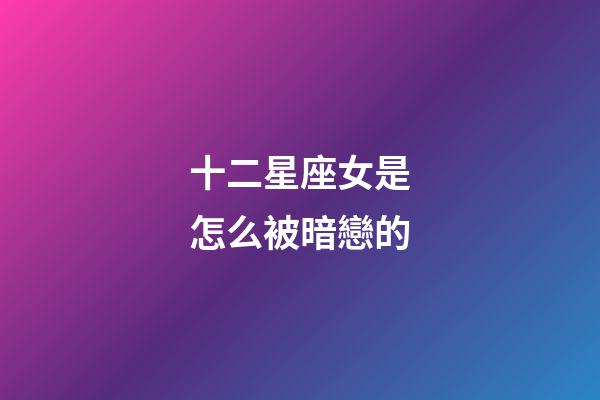 十二星座女是怎么被暗戀的-第1張-星座運勢-玄機派