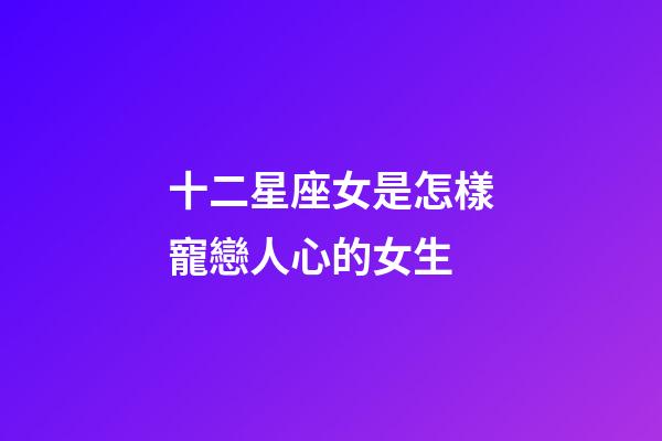 十二星座女是怎樣寵戀人心的女生-第1張-星座運勢-玄機派