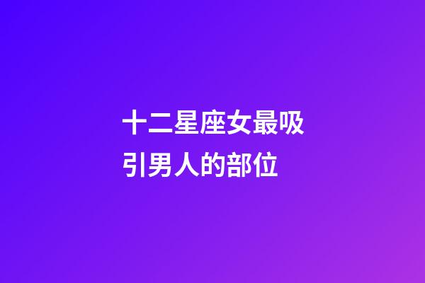 十二星座女最吸引男人的部位-第1張-星座運勢-玄機派