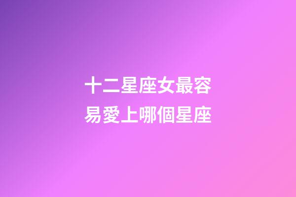 十二星座女最容易愛上哪個星座-第1張-星座運(yùn)勢-玄機(jī)派