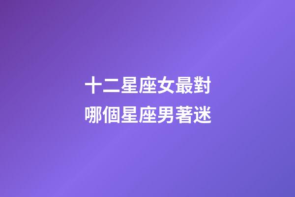 十二星座女最對哪個星座男著迷-第1張-星座運勢-玄機派