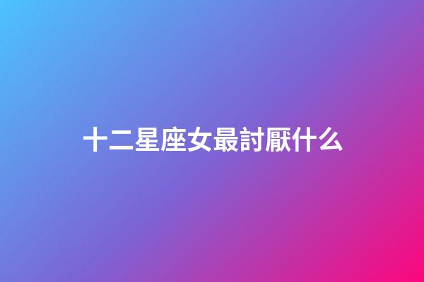 十二星座女最討厭什么-第1張-星座運勢-玄機派