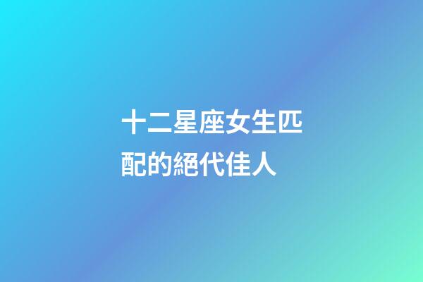 十二星座女生匹配的絕代佳人-第1張-星座運勢-玄機派