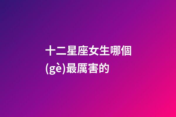 十二星座女生哪個(gè)最厲害的-第1張-星座運(yùn)勢(shì)-玄機(jī)派
