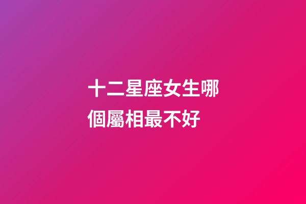 十二星座女生哪個屬相最不好-第1張-星座運勢-玄機派