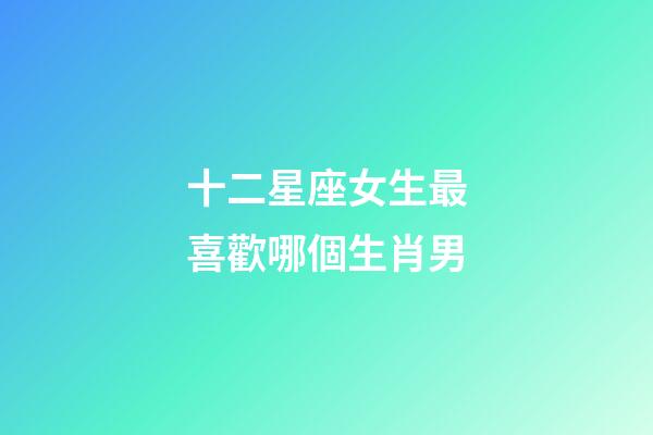 十二星座女生最喜歡哪個生肖男-第1張-星座運勢-玄機派