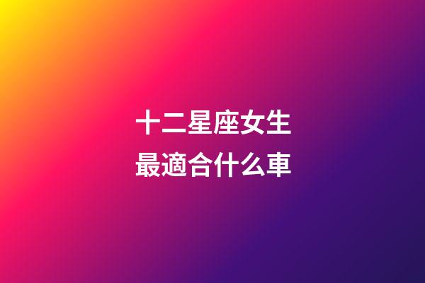十二星座女生最適合什么車-第1張-星座運勢-玄機派