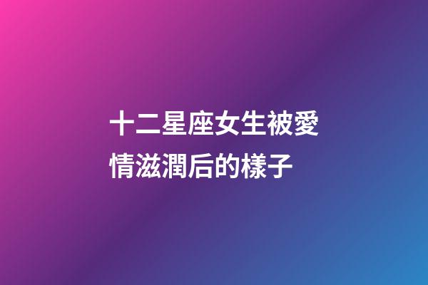 十二星座女生被愛情滋潤后的樣子-第1張-星座運勢-玄機派