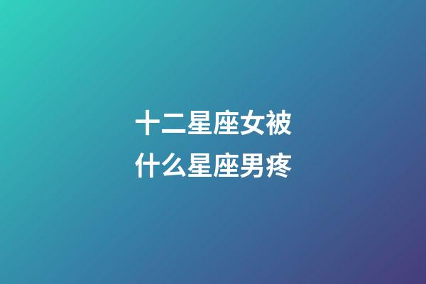 十二星座女被什么星座男疼-第1張-星座運(yùn)勢(shì)-玄機(jī)派