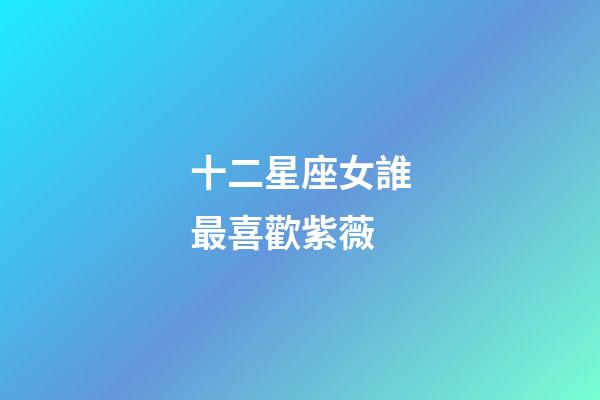 十二星座女誰最喜歡紫薇-第1張-星座運(yùn)勢(shì)-玄機(jī)派