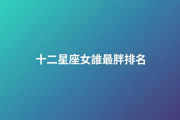 十二星座女誰最胖排名-第1張-星座運勢-玄機派