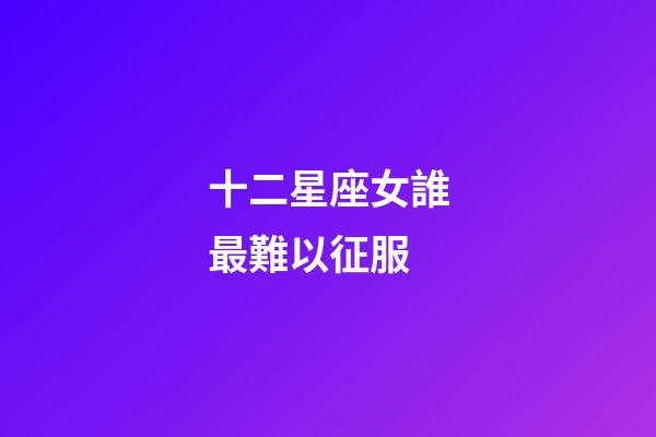 十二星座女誰最難以征服-第1張-星座運勢-玄機派