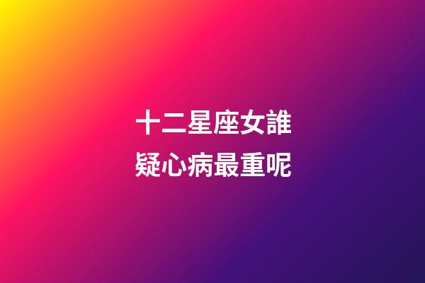 十二星座女誰疑心病最重呢-第1張-星座運勢-玄機派