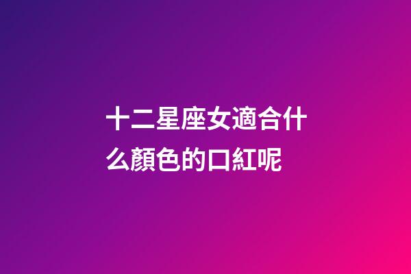 十二星座女適合什么顏色的口紅呢-第1張-星座運勢-玄機派