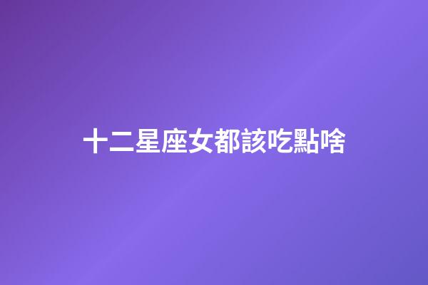 十二星座女都該吃點啥-第1張-星座運勢-玄機派