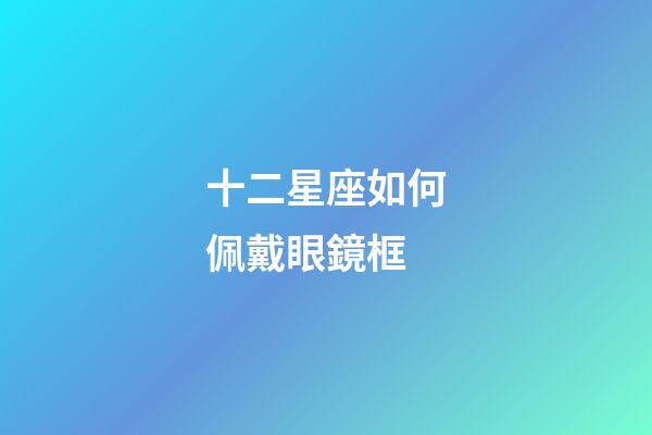 十二星座如何佩戴眼鏡框-第1張-星座運勢-玄機派