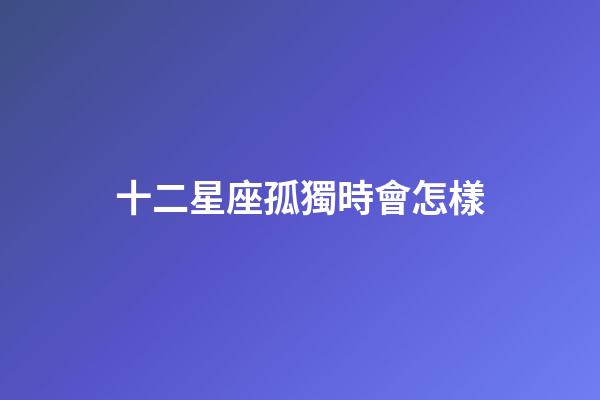 十二星座孤獨時會怎樣-第1張-星座運勢-玄機派