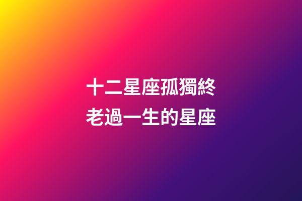 十二星座孤獨終老過一生的星座-第1張-星座運勢-玄機派