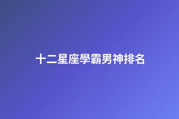 十二星座學霸男神排名-第1張-星座運勢-玄機派