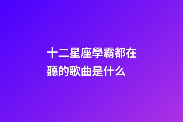 十二星座學霸都在聽的歌曲是什么-第1張-星座運勢-玄機派
