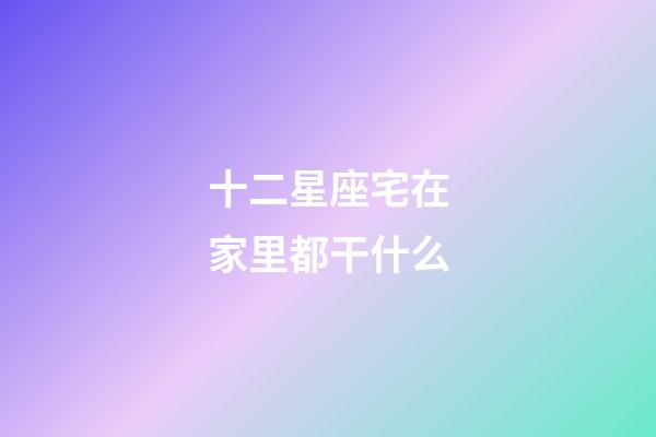 十二星座宅在家里都干什么-第1張-星座運勢-玄機派