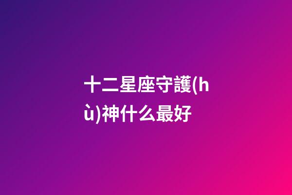 十二星座守護(hù)神什么最好-第1張-星座運(yùn)勢(shì)-玄機(jī)派