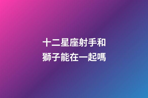 十二星座射手和獅子能在一起嗎-第1張-星座運勢-玄機派