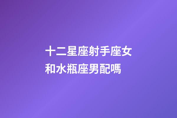 十二星座射手座女和水瓶座男配嗎-第1張-星座運勢-玄機派