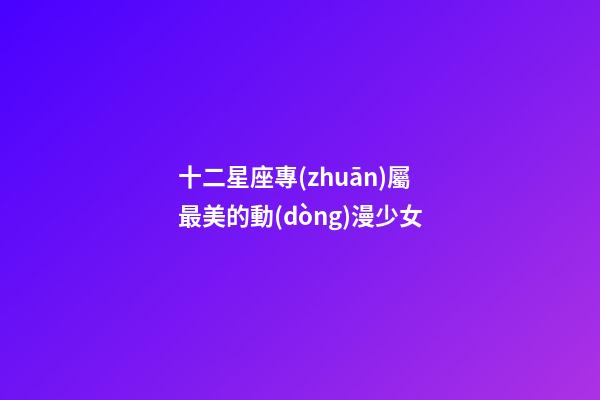 十二星座專(zhuān)屬最美的動(dòng)漫少女-第1張-星座運(yùn)勢(shì)-玄機(jī)派