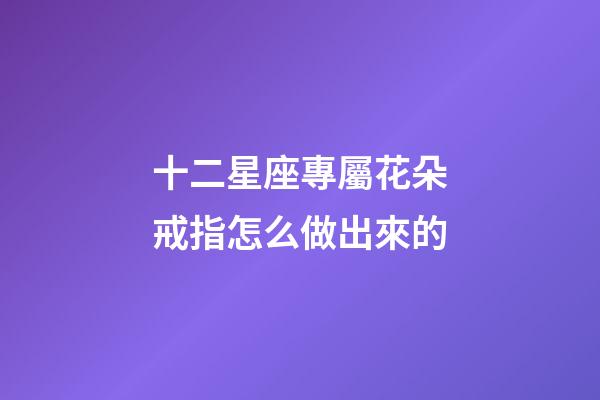 十二星座專屬花朵戒指怎么做出來的-第1張-星座運勢-玄機派