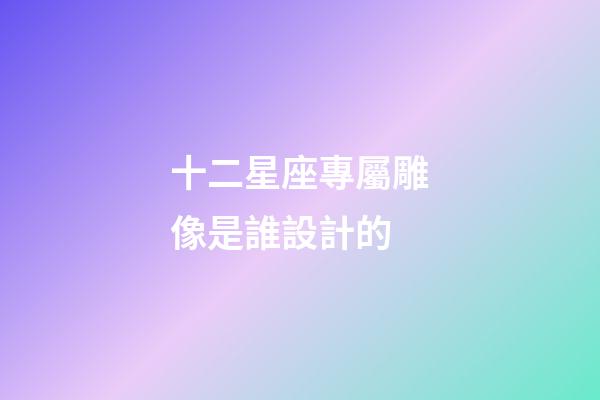十二星座專屬雕像是誰設計的-第1張-星座運勢-玄機派