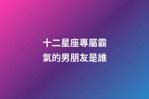 十二星座專屬霸氣的男朋友是誰-第1張-星座運勢-玄機派