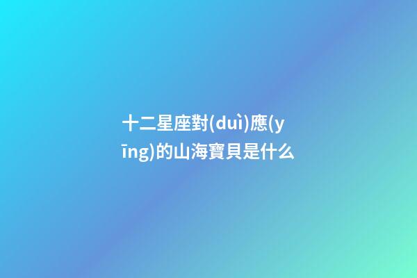 十二星座對(duì)應(yīng)的山海寶貝是什么-第1張-星座運(yùn)勢-玄機(jī)派