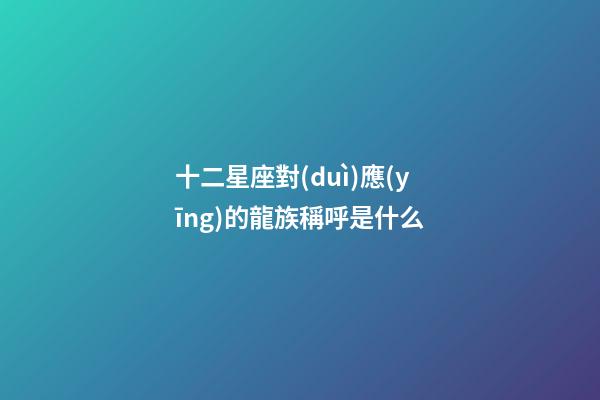 十二星座對(duì)應(yīng)的龍族稱呼是什么
