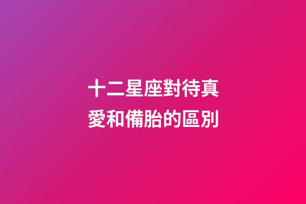 十二星座對待真愛和備胎的區別-第1張-星座運勢-玄機派