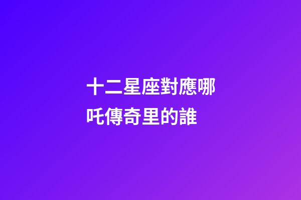十二星座對應哪吒傳奇里的誰-第1張-星座運勢-玄機派