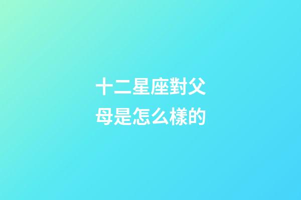 十二星座對父母是怎么樣的-第1張-星座運勢-玄機派