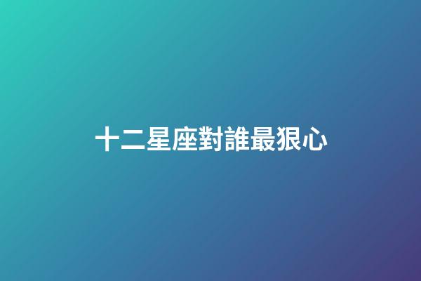 十二星座對誰最狠心-第1張-星座運勢-玄機派