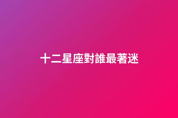 十二星座對誰最著迷-第1張-星座運勢-玄機派