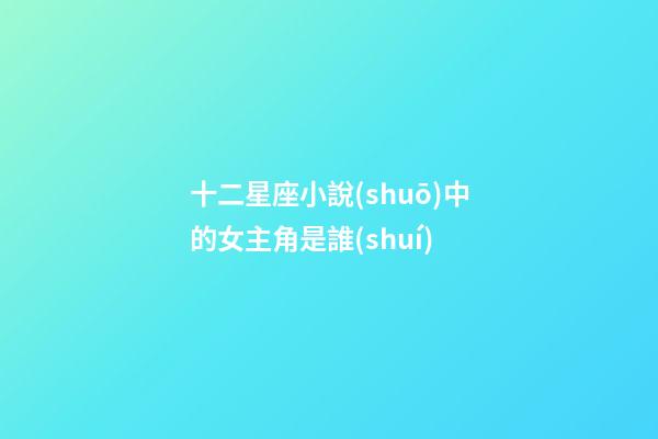 十二星座小說(shuō)中的女主角是誰(shuí)-第1張-星座運(yùn)勢(shì)-玄機(jī)派