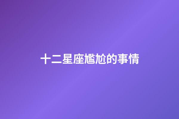 十二星座尷尬的事情-第1張-星座運勢-玄機派