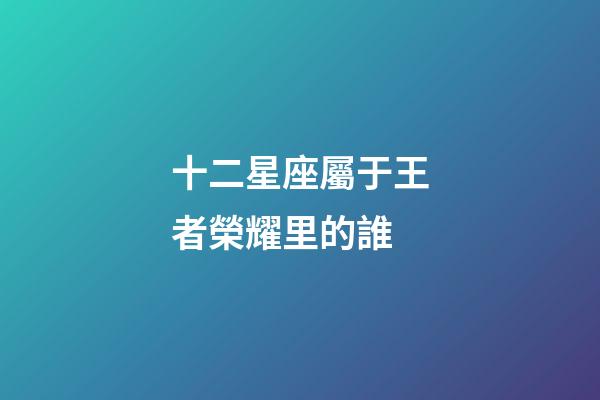 十二星座屬于王者榮耀里的誰