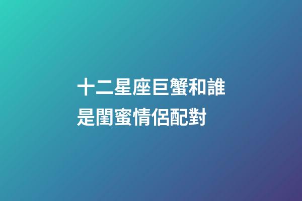 十二星座巨蟹和誰是閨蜜情侶配對-第1張-星座運勢-玄機派