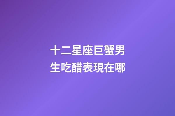 十二星座巨蟹男生吃醋表現在哪-第1張-星座運勢-玄機派