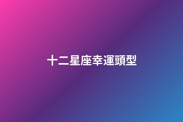 十二星座幸運頭型-第1張-星座運勢-玄機派
