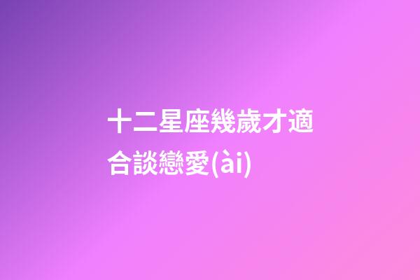十二星座幾歲才適合談戀愛(ài)-第1張-星座運(yùn)勢(shì)-玄機(jī)派