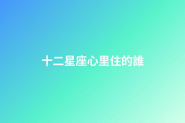 十二星座心里住的誰-第1張-星座運勢-玄機派